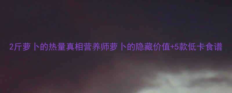 2斤萝卜的热量真相营养师萝卜的隐藏价值5款低卡食谱-第3张图片-ZBLOG