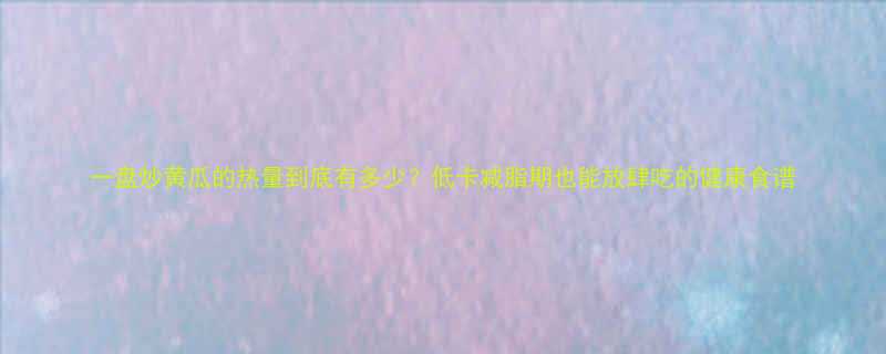 一盘炒黄瓜的热量到底有多少低卡减脂期也能放肆吃的健康食谱-第1张图片-ZBLOG