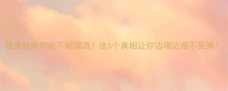 健身减肥期能不能喝酒？这5个真相让你边喝边瘦不反弹！-第1张图片-ZBLOG