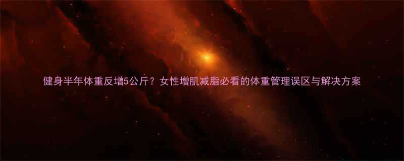 健身半年体重反增5公斤女性增肌减脂必看的体重管理误区与解决方案-第1张图片-ZBLOG