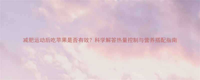 减肥运动后吃苹果是否有效科学解答热量控制与营养搭配指南-第1张图片-ZBLOG