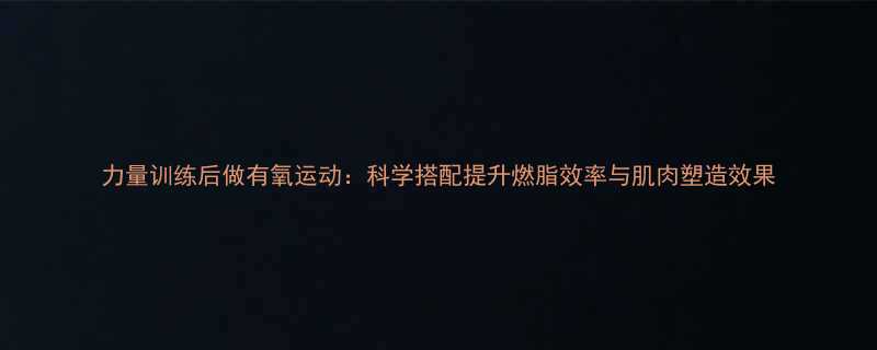 力量训练后做有氧运动科学搭配提升燃脂效率与肌肉塑造效果-第1张图片-ZBLOG