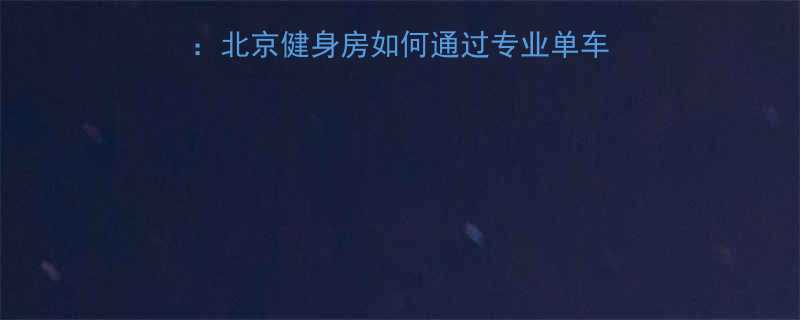 动感单车课程体验全北京健身房如何通过专业单车训练实现高效燃脂塑形-第2张图片-ZBLOG