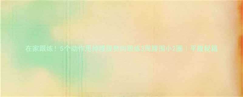 在家跟练5个动作甩掉腰腹赘肉跟练3周腰围小2圈平腹秘籍-第2张图片-ZBLOG