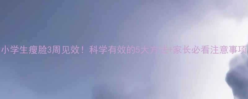 小学生瘦脸3周见效科学有效的5大方法家长必看注意事项-第1张图片-ZBLOG