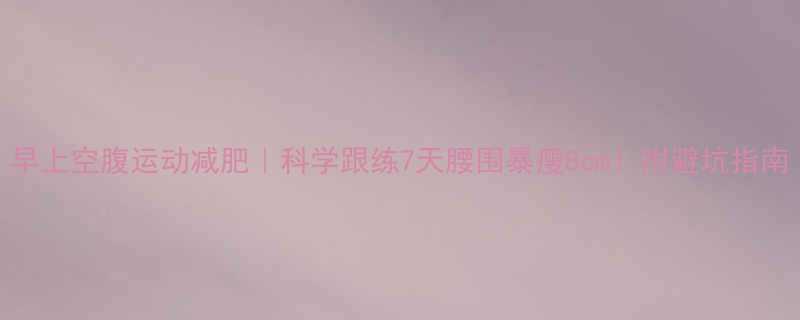 早上空腹运动减肥科学跟练7天腰围暴瘦8cm附避坑指南-第2张图片-ZBLOG