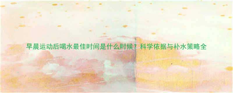 早晨运动后喝水最佳时间是什么时候科学依据与补水策略全-第3张图片-ZBLOG