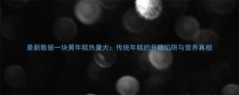 最新数据一块黄年糕热量大传统年糕的升糖陷阱与营养真相-第2张图片-ZBLOG