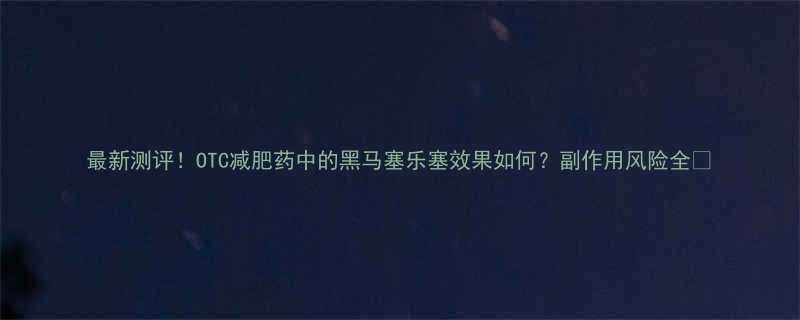 最新测评OTC减肥药中的黑马塞乐塞效果如何副作用风险全-第1张图片-ZBLOG