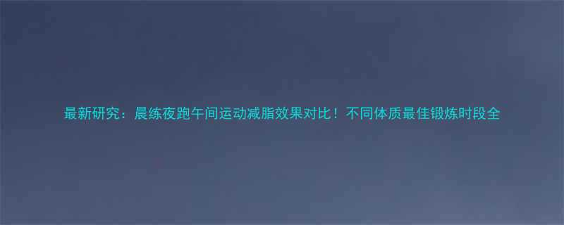 最新研究晨练夜跑午间运动减脂效果对比不同体质最佳锻炼时段全-第1张图片-ZBLOG