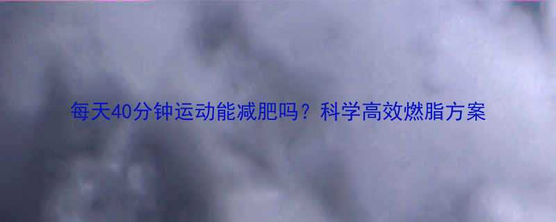 每天40分钟运动能减肥吗科学高效燃脂方案-第2张图片-ZBLOG