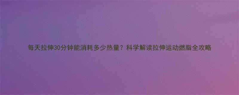 每天拉伸30分钟能消耗多少热量科学解读拉伸运动燃脂全攻略-第2张图片-ZBLOG