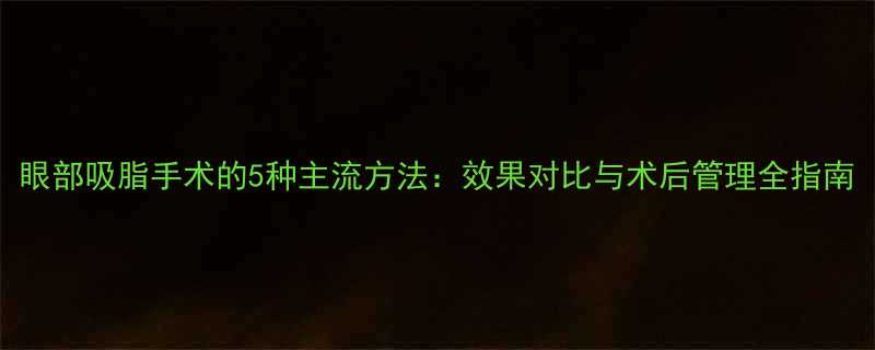 眼部吸脂手术的5种主流方法效果对比与术后管理全指南-第1张图片-ZBLOG