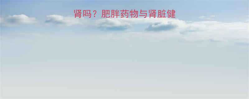 科学吃减肥药会伤肾吗肥胖药物与肾脏健康的关联及应对策略-第2张图片-ZBLOG