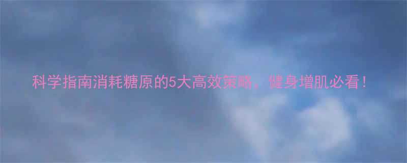 科学指南消耗糖原的5大高效策略健身增肌必看-第2张图片-ZBLOG