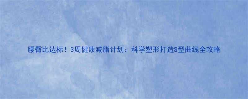 腰臀比达标3周健康减脂计划科学塑形打造S型曲线全攻略-第2张图片-ZBLOG