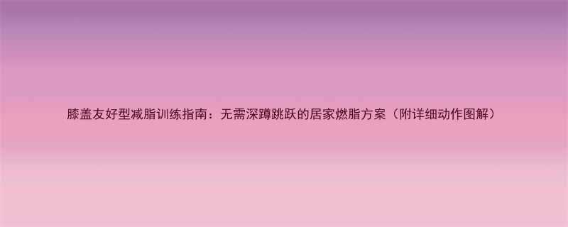 膝盖友好型减脂训练指南无需深蹲跳跃的居家燃脂方案附详细动作图解-第2张图片-ZBLOG