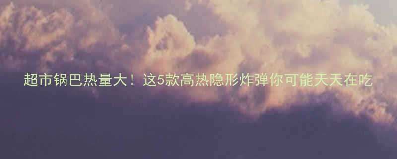 超市锅巴热量大这5款高热隐形炸弹你可能天天在吃-第1张图片-ZBLOG