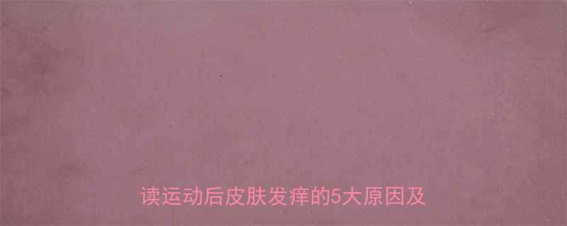 运动后全身发痒是脂肪燃烧信号科学解读运动后皮肤发痒的5大原因及应对策略-第2张图片-ZBLOG