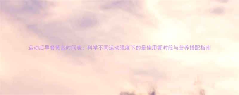 运动后早餐黄金时间表科学不同运动强度下的最佳用餐时段与营养搭配指南-第1张图片-ZBLOG
