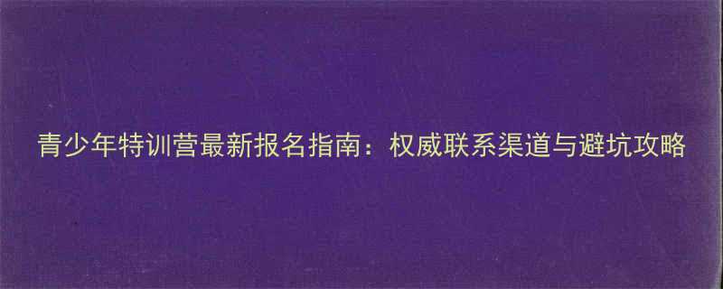 青少年特训营最新报名指南权威联系渠道与避坑攻略-第1张图片-ZBLOG