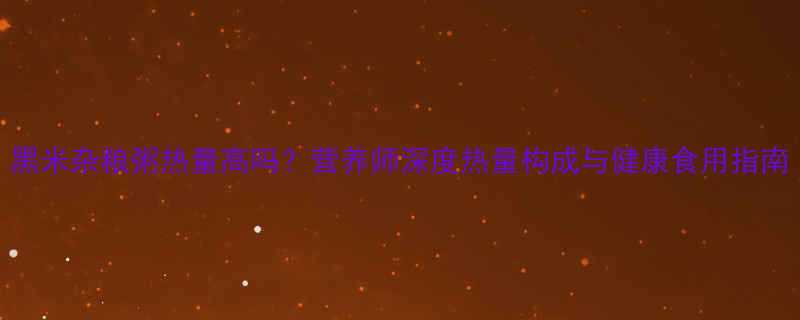黑米杂粮粥热量高吗营养师深度热量构成与健康食用指南-第3张图片-ZBLOG