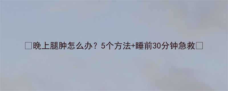 晚上腿肿怎么办5个方法睡前30分钟急救-第1张图片-ZBLOG