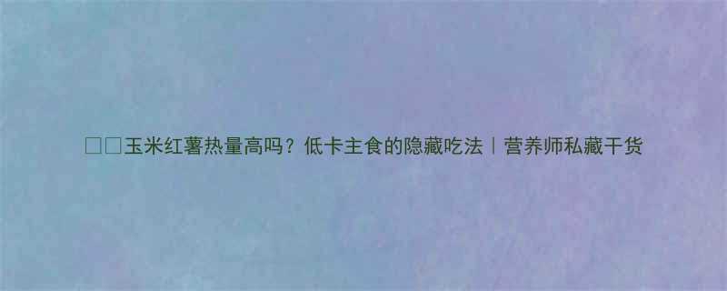 玉米红薯热量高吗低卡主食的隐藏吃法营养师私藏干货-第2张图片-ZBLOG