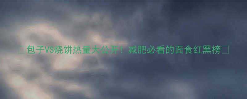 VS烧饼热量大公开！减肥必看的面食红黑榜💥-第1张图片-ZBLOG