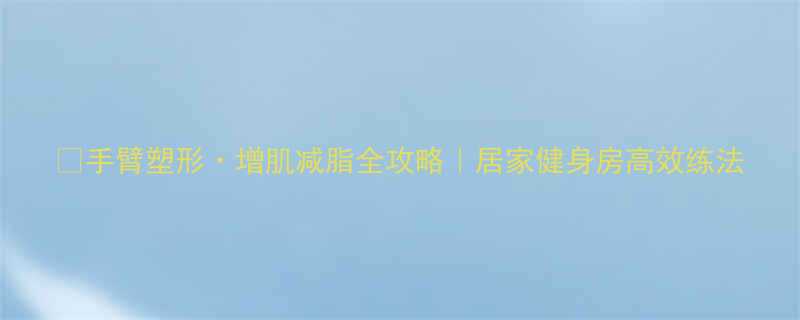 手臂塑形增肌减脂全攻略居家健身房高效练法-第2张图片-ZBLOG