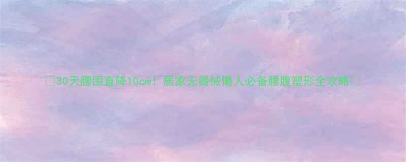 🔥30天腰围直降10cm！居家无器械懒人必备腰腹塑形全攻略🔥-第1张图片-ZBLOG