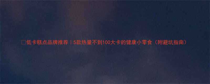 🔥低卡糕点品牌推荐｜5款热量不到100大卡的健康小零食（附避坑指南）-第3张图片-ZBLOG