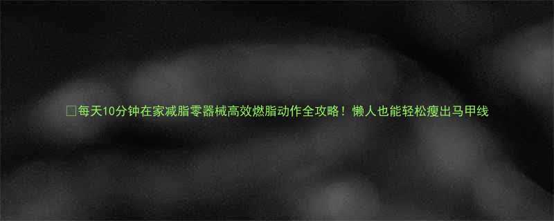 10分钟在家减脂零器械高效燃脂动作全攻略！懒人也能轻松瘦出马甲线-第1张图片-ZBLOG