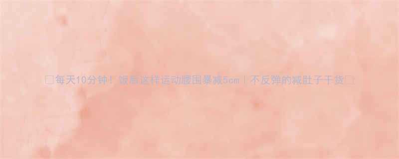 10分钟！饭后这样运动腰围暴减5cm｜不反弹的减肚子干货💥-第1张图片-ZBLOG