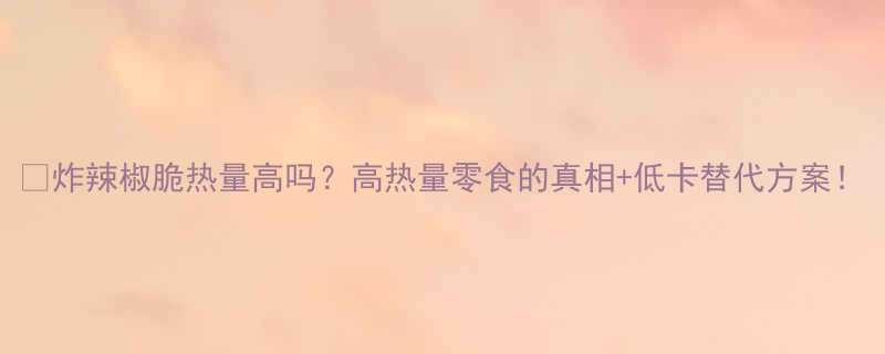 炸辣椒脆热量高吗高热量零食的真相低卡替代方案-第1张图片-ZBLOG