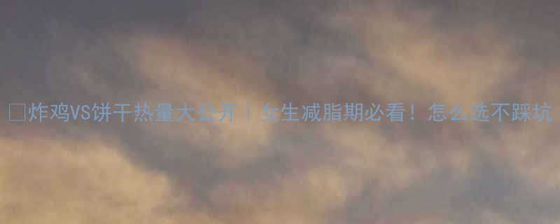 炸鸡VS饼干热量大公开女生减脂期必看怎么选不踩坑-第2张图片-ZBLOG