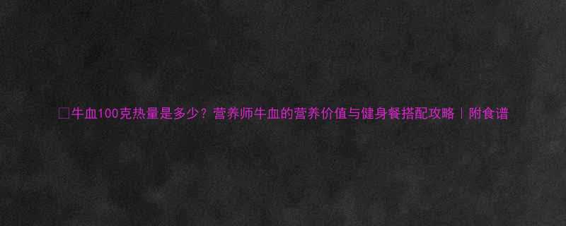 牛血100克热量是多少营养师牛血的营养价值与健身餐搭配攻略附食谱-第1张图片-ZBLOG