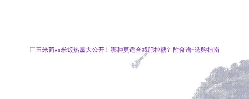 玉米面vs米饭热量大公开哪种更适合减肥控糖附食谱选购指南-第1张图片-ZBLOG