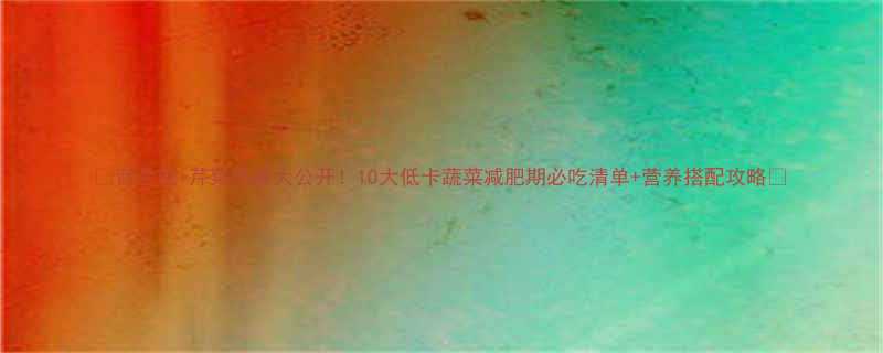 西兰花芹菜热量大公开10大低卡蔬菜减肥期必吃清单营养搭配攻略-第2张图片-ZBLOG