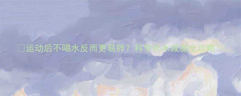 运动后不喝水反而更易胖科学补水减脂全攻略-第3张图片-ZBLOG