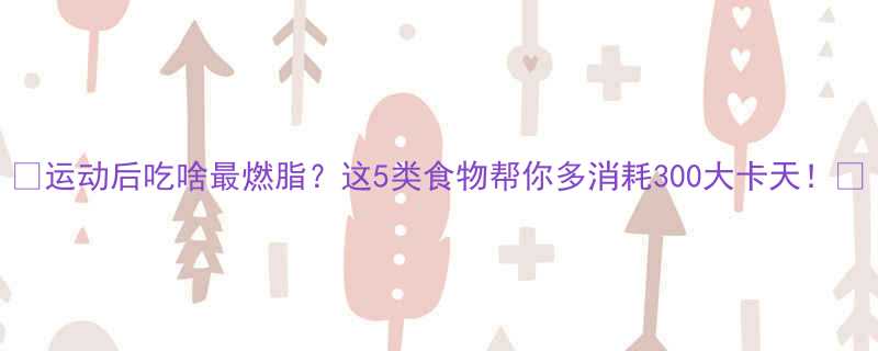 运动后吃啥最燃脂这5类食物帮你多消耗300大卡天-第1张图片-ZBLOG