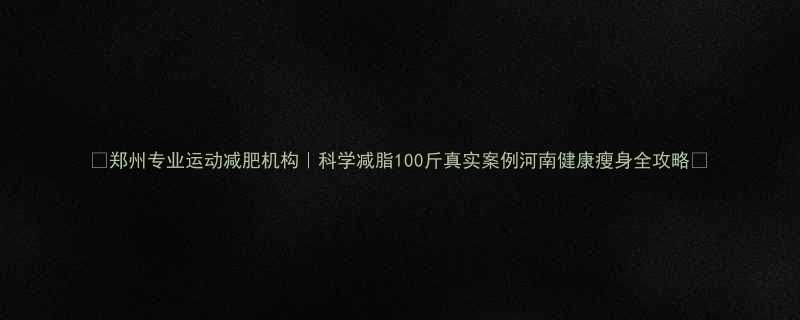 郑州专业运动减肥机构科学减脂100斤真实案例河南健康瘦身全攻略-第1张图片-ZBLOG
